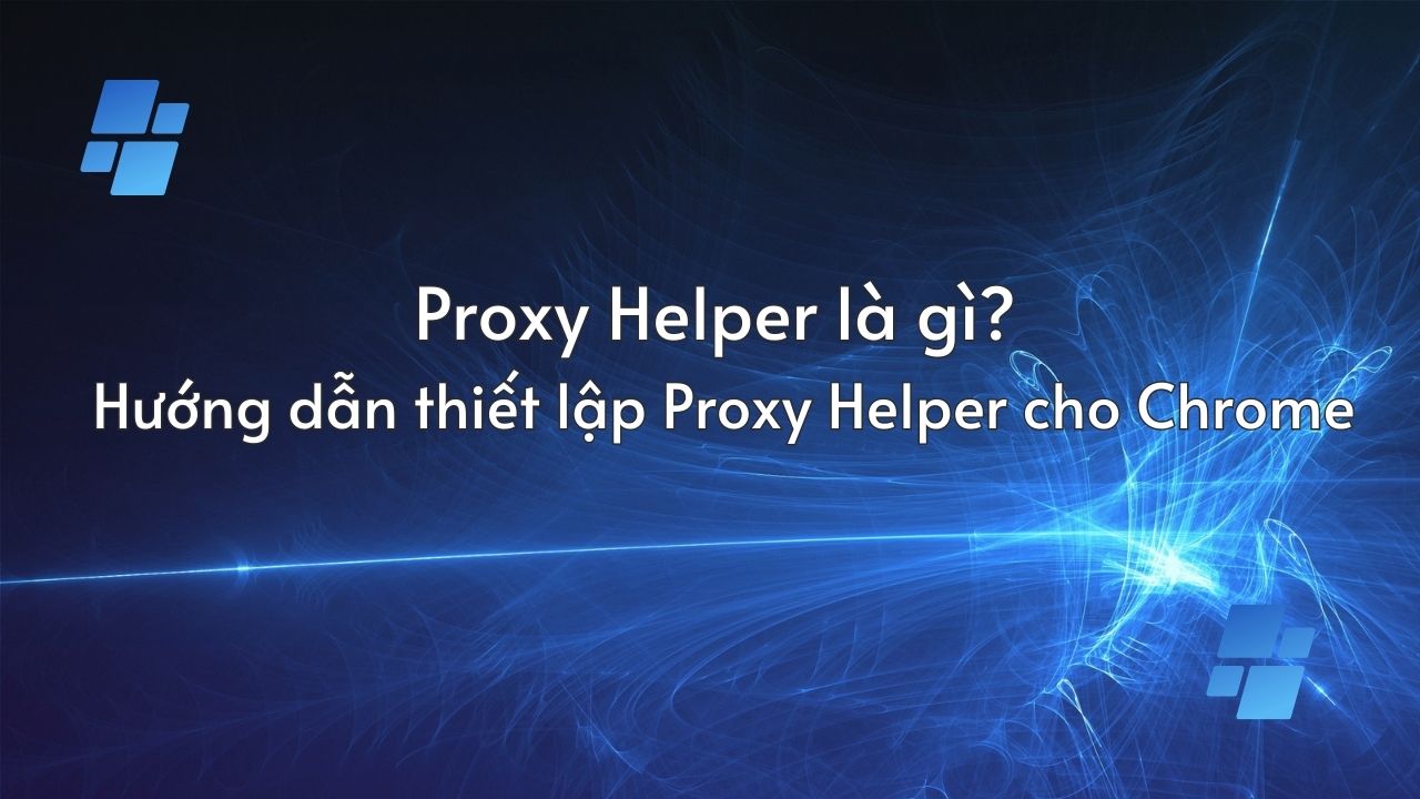 Proxy Helper là gì? Hướng dẫn thiết lập Proxy Helper cho Chrome