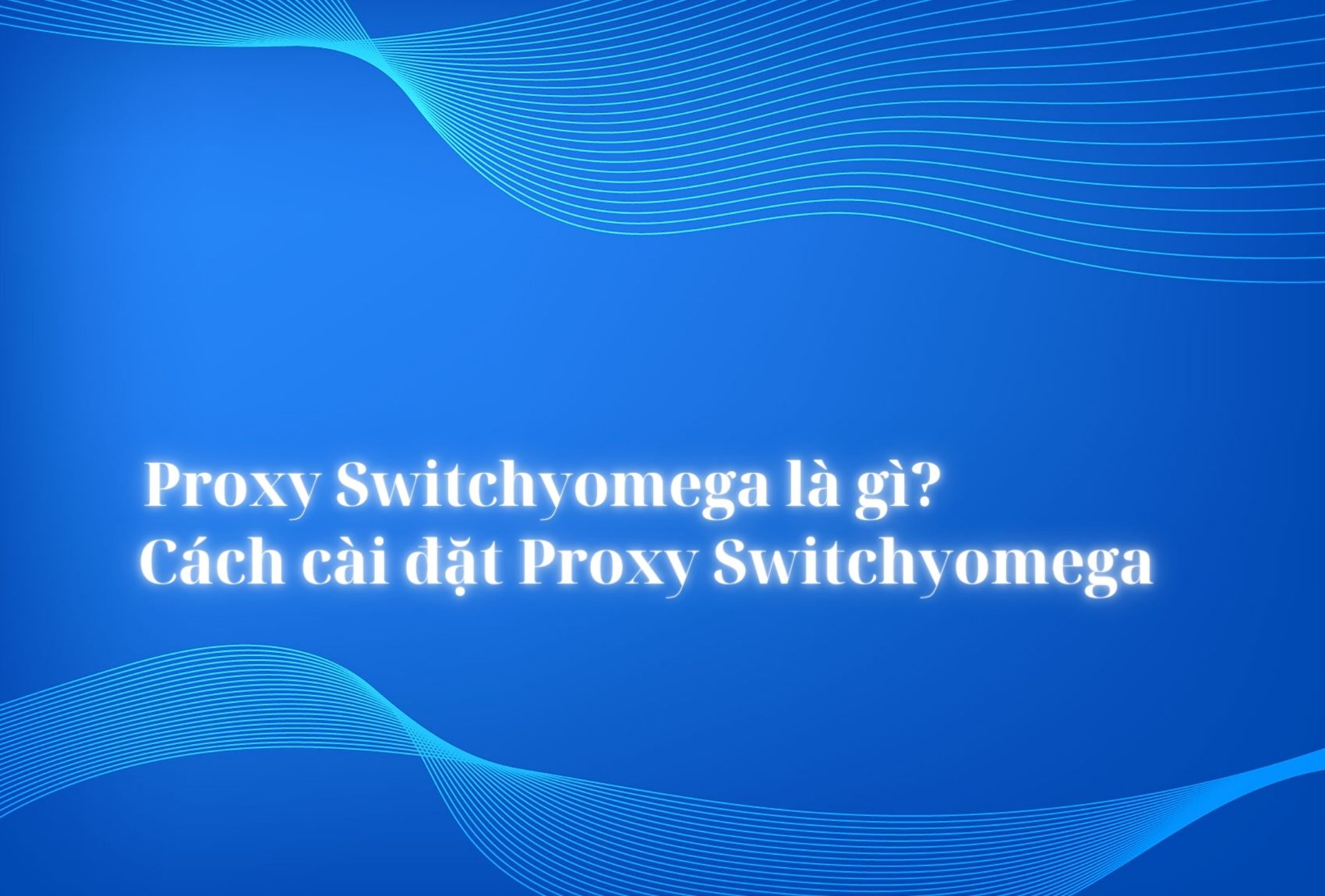 Proxy Switchyomega là gì? Cách cài đặt Proxy Switchyomega