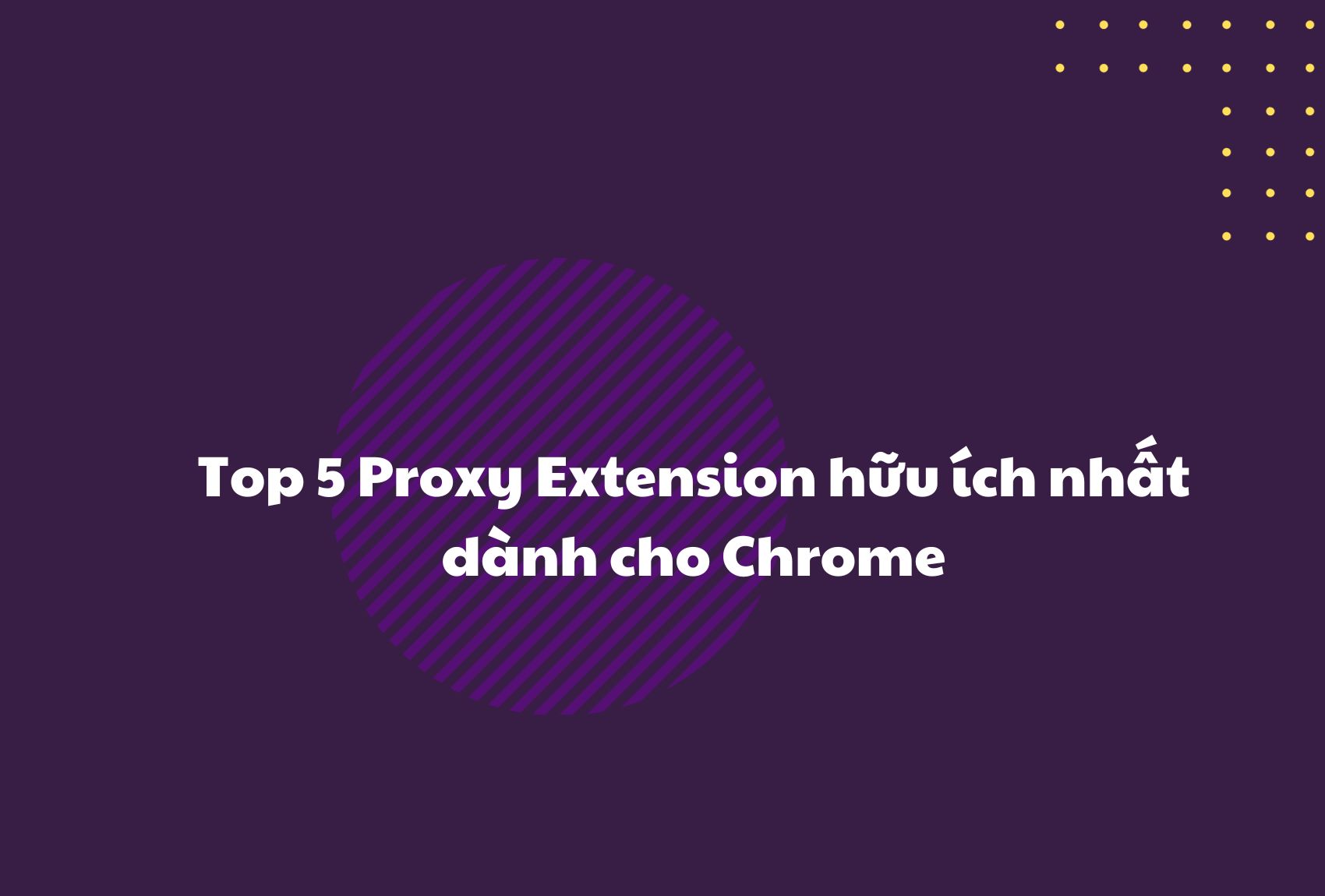 Top 5 Proxy Extension hữu ích nhất dành cho Chrome