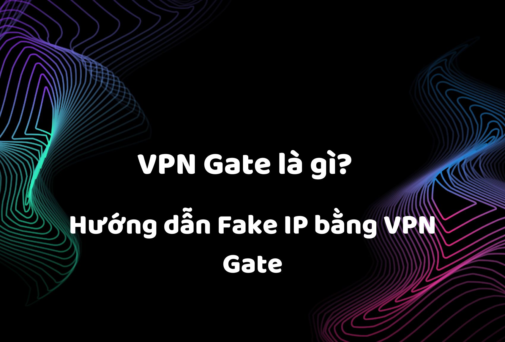 VPN Gate là gì? Hướng dẫn Fake IP bằng VPN Gate